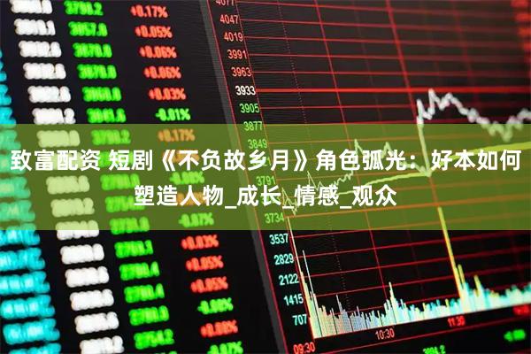 致富配资 短剧《不负故乡月》角色弧光：好本如何塑造人物_成长_情感_观众
